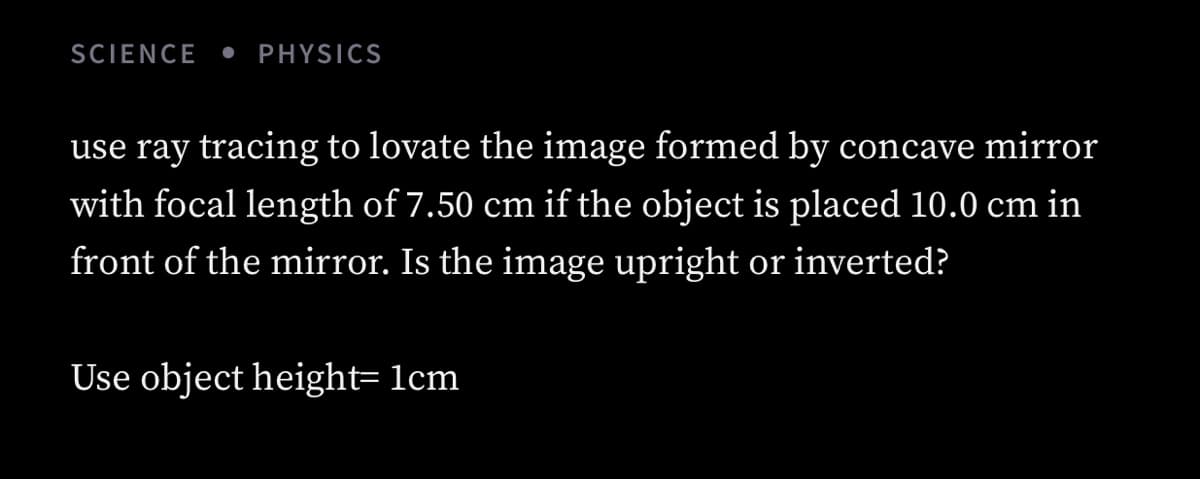 SCIENCE
PHYSICS
use ray tracing to lovate the image formed by concave mirror
with focal length of 7.50 cm if the object is placed 10.0 cm in
front of the mirror. Is the image upright or inverted?
Use object height= lcm
