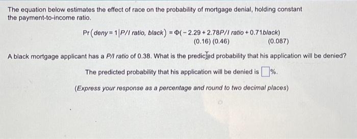 The equation below estimates the effect of race on the probability of mortgage denial, holding constant
the payment-to-income ratio.
Pr (deny=1|P/I ratio, black) =(-2.29+2.78P/I ratio +0.71 black)
(0.16) (0.46)
(0.087)
A black mortgage applicant has a P/l ratio of 0.38. What is the predicted probability that his application will be denied?
The predicted probability that his application will be denied is%.
(Express your response as a percentage and round to two decimal places)