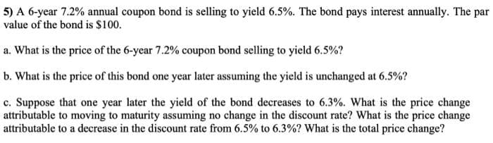 5) A 6-year 7.2% annual coupon bond is selling to yield 6.5%. The bond pays interest annually. The par
value of the bond is $100.
a. What is the price of the 6-year 7.2% coupon bond selling to yield 6.5%?
b. What is the price of this bond one year later assuming the yield is unchanged at 6.5%?
c. Suppose that one year later the yield of the bond decreases to 6.3%. What is the price change
attributable to moving to maturity assuming no change in the discount rate? What is the price change
attributable to a decrease in the discount rate from 6.5% to 6.3%? What is the total price change?