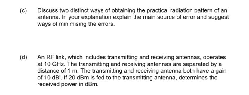(c)
Discuss two distinct ways of obtaining the practical radiation pattern of an
antenna. In your explanation explain the main source of error and suggest
ways of minimising the errors.
An RF link, which includes transmitting and receiving antennas, operates
at 10 GHz. The transmitting and receiving antennas are separated by a
distance of 1 m. The transmitting and receiving antenna both have a gain
of 10 dBi. If 20 dBm is fed to the transmitting antenna, determines the
received power in dBm.
(d)
