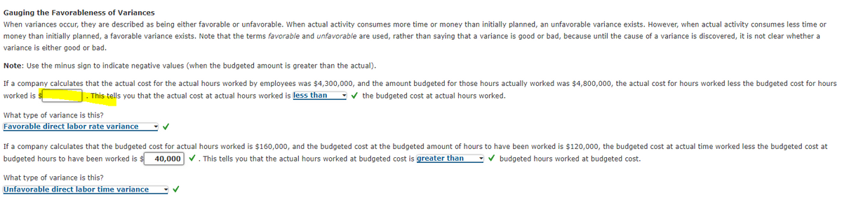 Gauging the Favorableness of Variances
When variances occur, they are described as being either favorable or unfavorable. When actual activity consumes more time or money than initially planned, an unfavorable variance exists. However, when actual activity consumes less time or
money than initially planned, a favorable variance exists. Note that the terms favorable and unfavorable are used, rather than saying that a variance is good or bad, because until the cause of a variance is discovered, it is not clear whether a
variance is either good or bad.
Note: Use the minus sign to indicate negative values (when the budgeted amount is greater than the actual).
If a company calculates that the actual cost for the actual hours worked by employees was $4,300,000, and the amount budgeted for those hours actually worked was $4,800,000, the actual cost for hours worked less the budgeted cost for hours
worked is $
This tells you that the actual cost at actual hours worked is less than - v the budgeted cost at actual hours worked.
What type of variance is this?
Favorable direct labor rate variance
If a company calculates that the budgeted cost for actual hours worked is $160,000, and the budgeted cost at the budgeted amount of hours to have been worked is $120,000, the budgeted cost at actual time worked less the budgeted cost at
budgeted hours to have been worked is $ 40,000 v. This tells you that the actual hours worked at budgeted cost is greater than
- v budgeted hours worked at budgeted cost.
What type of variance is this?
Unfavorable direct labor time variance
