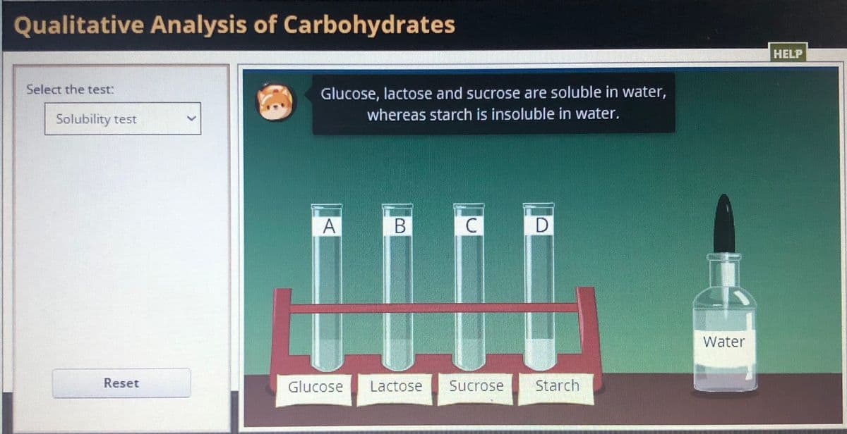 Qualitative Analysis of Carbohydrates
HELP
Select the test:
Glucose, lactose and sucrose are soluble in water,
Solubility test
whereas starch is insoluble in water.
Water
Reset
Glucose
Lactose
Sucrose
Starch
A,

