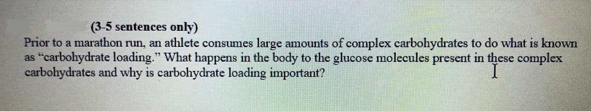 (3-5 sentences only)
Prior to a marathon run, an athlete consumes large amounts of complex carbohydrates to do what is known
as "carbohydrate loading." What happens in the body to the glucose molecules present in these complex
carbohydrates and why is carbohydrate loading important?
