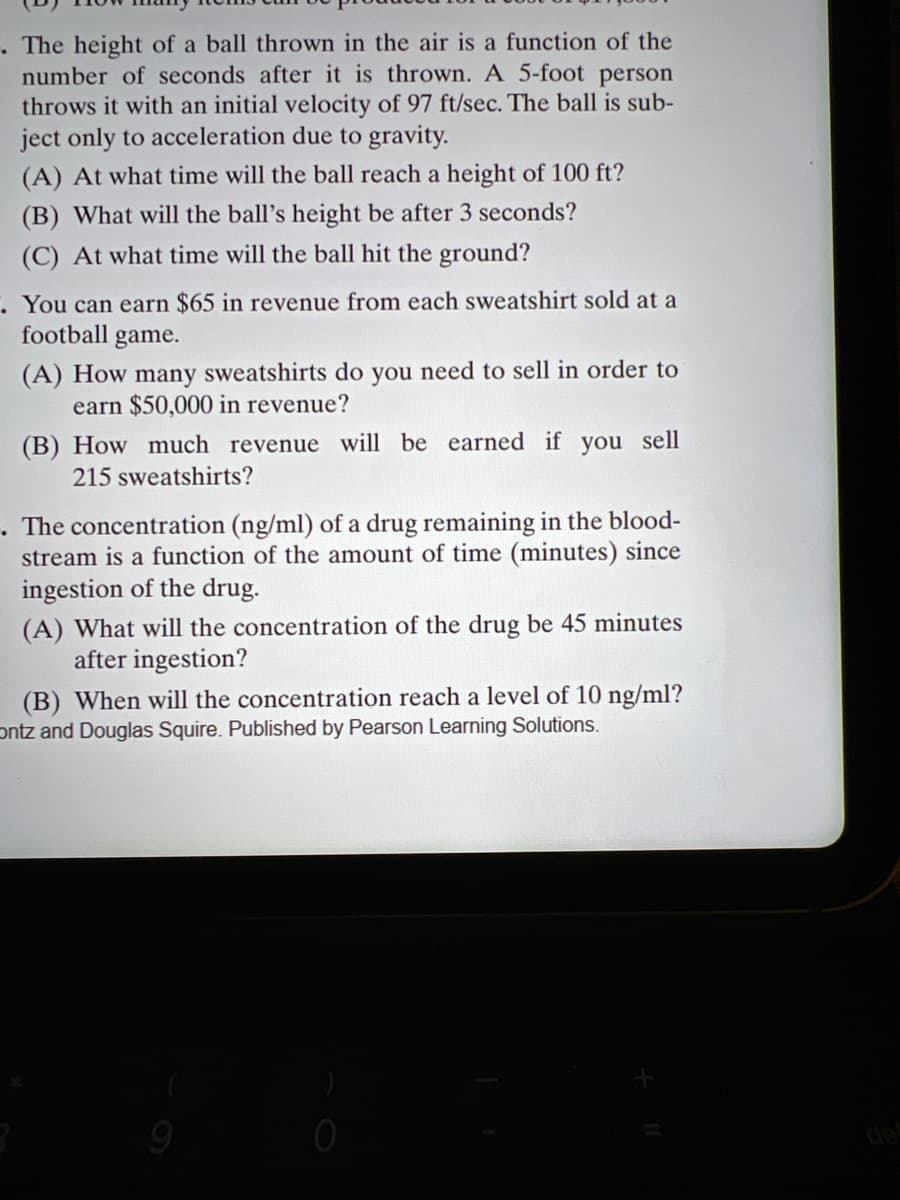 The height of a ball thrown in the air is a function of the
number of seconds after it is thrown. A 5-foot person
throws it with an initial velocity of 97 ft/sec. The ball is sub-
ject only to acceleration due to gravity.
(A) At what time will the ball reach a height of 100 ft?
(B) What will the ball's height be after 3 seconds?
(C) At what time will the ball hit the ground?
. You can earn $65 in revenue from each sweatshirt sold at a
football game.
(A) How many sweatshirts do you need to sell in order to
earn $50,000 in revenue?
(B) How much revenue will be earned if you sell
215 sweatshirts?
. The concentration (ng/ml) of a drug remaining in the blood-
stream is a function of the amount of time (minutes) since
ingestion of the drug.
(A) What will the concentration of the drug be 45 minutes
after ingestion?
(B) When will the concentration reach a level of 10 ng/ml?
ontz and Douglas Squire. Published by Pearson Learning Solutions.
de
