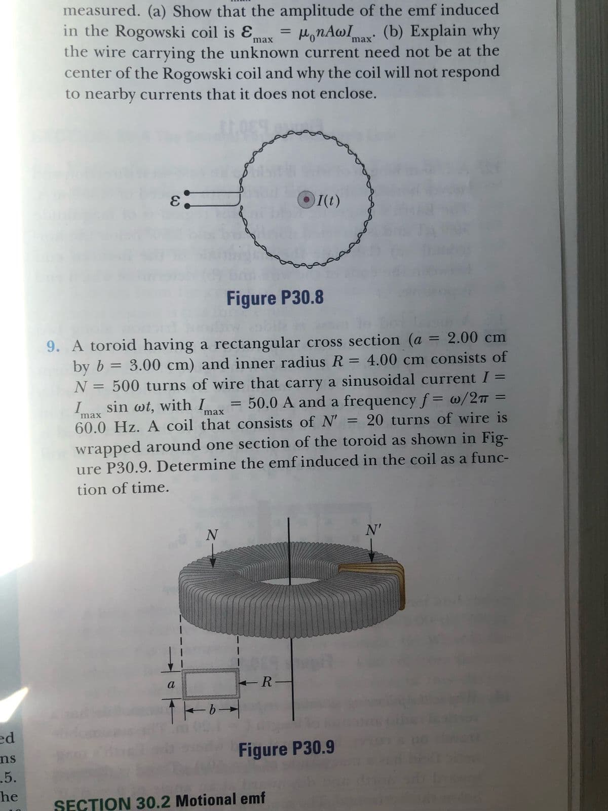ed
ns
.5.
he
measured. (a) Show that the amplitude of the emf induced
in the Rogowski coil is Ɛ
max
=
μonAwImax (b) Explain why
the wire carrying the unknown current need not be at the
center of the Rogowski coil and why the coil will not respond
to nearby currents that it does not enclose.
E
ɛ.
●I(t)
Figure P30.8
I
-
9. A toroid having a rectangular cross section (a = 2.00 cm
3.00 cm) and inner radius R = 4.00 cm consists of
by b
N = 500 turns of wire that carry a sinusoidal current I
sin wt, with I = 50.0 A and a frequency f= w/2π =
60.0 Hz. A coil that consists of N' = 20 turns of wire is
wrapped around one section of the toroid as shown in Fig-
ure P30.9. Determine the emf induced in the coil as a func-
tion of time.
max
max
N
a
R-
-b-
Figure P30.9
SECTION 30.2 Motional emf
N'