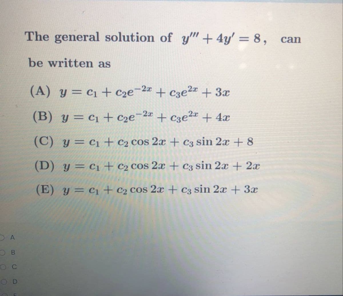 The general solution of y" + 4y' = 8, can
%3|
be written as
(A) y = c1 + C2e-2# + C3e2 + 3x
+ c3e2¤ + 3x
(B) y = c1 + c2e¯2« + c3e2ª + 4x
(C) y= c1 + c2 cos 2x + c3 sin 2x + 8
(D) y = c1+ c2 cos 2x + c3 sin 2x + 2x
(E) y= c1+ c2 cos 2x + c3 sin 2x + 3x
D A
O C
OD
