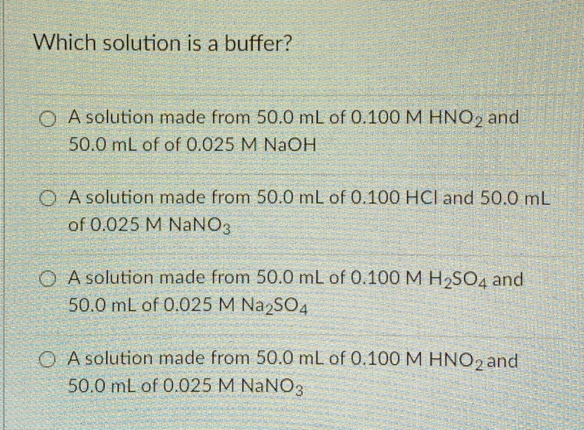 Which solution is a buffer?
O A solution made from 50.0 mL of 0.100 M HNO, and
50.0 mL of of 0.025 M NaCOH
O A solution made from 50.0 mL of 0.100 HCl and 50.0 mL
of 0.025 M NaNO3
O A solution made from 50.0 mL of 0.100 M H,SO, and
50.0 mL of 0.025 M NazSO4
O A solution made from 50.0 mL of 0.100M HNO, and
50.0 mL of 0.025 M NaNO3
