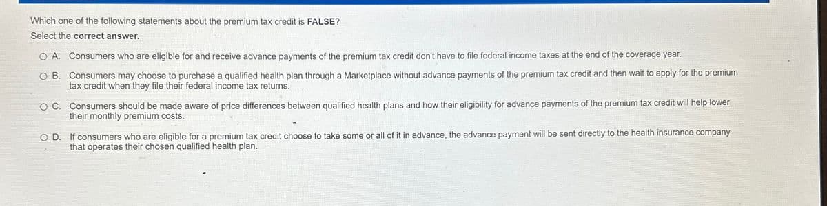 Which one of the following statements about the premium tax credit is FALSE?
Select the correct answer.
O A. Consumers who are eligible for and receive advance payments of the premium tax credit don't have to file federal income taxes at the end of the coverage year.
O B.
Consumers may choose to purchase a qualified health plan through a Marketplace without advance payments of the premium tax credit and then wait to apply for the premium
tax credit when they file their federal income tax returns.
O C. Consumers should be made aware of price differences between qualified health plans and how their eligibility for advance payments of the premium tax credit will help lower
their monthly premium costs.
OD. If consumers who are eligible for a premium tax credit choose to take some or all of it in advance, the advance payment will be sent directly to the health insurance company
that operates their chosen qualified health plan.