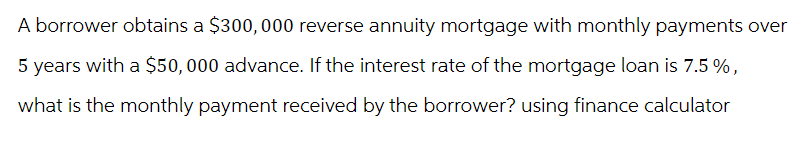 A borrower obtains a $300, 000 reverse annuity mortgage with monthly payments over
5 years with a $50,000 advance. If the interest rate of the mortgage loan is 7.5 %,
what is the monthly payment received by the borrower? using finance calculator