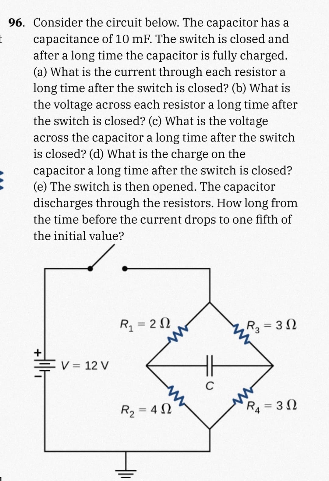 I
96. Consider the circuit below. The capacitor has a
capacitance of 10 mF. The switch is closed and
after a long time the capacitor is fully charged.
(a) What is the current through each resistor a
long time after the switch is closed? (b) What is
the voltage across each resistor a long time after
the switch is closed? (c) What is the voltage
across the capacitor a long time after the switch
is closed? (d) What is the charge on the
capacitor a long time after the switch is closed?
(e) The switch is then opened. The capacitor
discharges through the resistors. How long from
the time before the current drops to one fifth of
the initial value?
V = 12 V
R₁ = 20
R₁₂ = 30
R₂ = 42
C
R₁₁ = 30