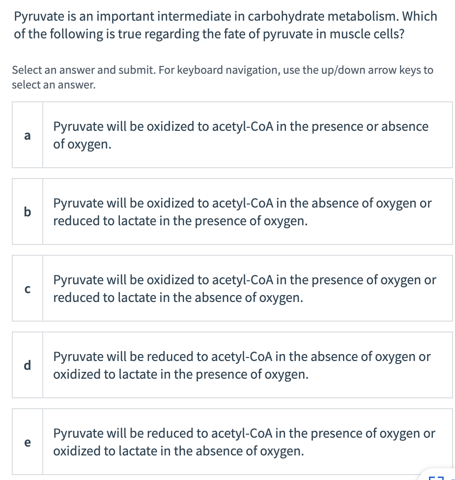 Pyruvate is an important intermediate in carbohydrate metabolism. Which
of the following is true regarding the fate of pyruvate in muscle cells?
Select an answer and submit. For keyboard navigation, use the up/down arrow keys to
select an answer.
Pyruvate will be oxidized to acetyl-CoA in the presence or absence
a
of oxygen.
Pyruvate will be oxidized to acetyl-CoA in the absence of oxygen or
reduced to lactate in the presence of oxygen.
Pyruvate will be oxidized to acetyl-CoA in the presence of oxygen or
reduced to lactate in the absence of oxygen.
Pyruvate will be reduced to acetyl-CoA in the absence of oxygen or
oxidized to lactate in the presence of oxygen.
Pyruvate will be reduced to acetyl-CoA in the presence of oxygen or
oxidized to lactate in the absence of oxygen.
e
