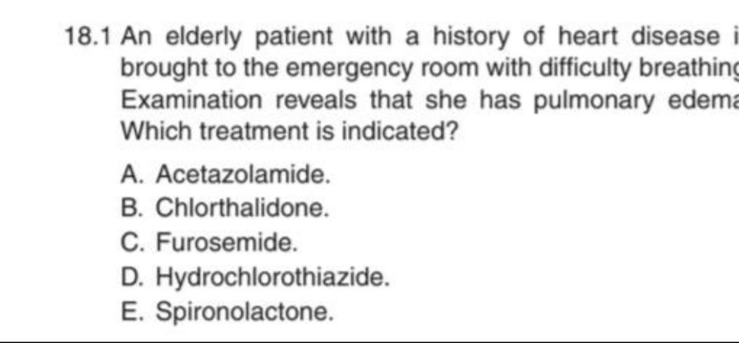 18.1 An elderly patient with a history of heart disease i
brought to the emergency room with difficulty breathing
Examination reveals that she has pulmonary edema
Which treatment is indicated?
A. Acetazolamide.
B. Chlorthalidone.
C. Furosemide.
D. Hydrochlorothiazide.
E. Spironolactone.
