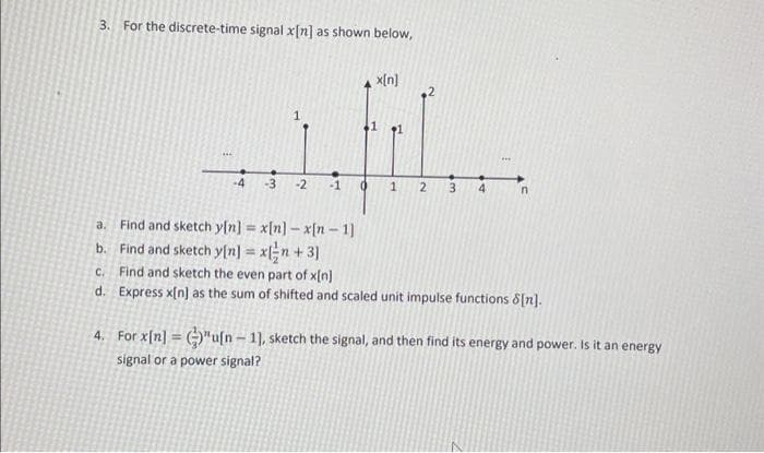 3. For the discrete-time signal x[n] as shown below,
***
1
-4 -3 -2 -1
Find and sketch y[n] = x[n] - x[n-1]
x[n]
0 1 2
3
***
n
a.
b. Find and sketch y[n] = x[/n +3]
c. Find and sketch the even part of x[n]
d.
Express x[n] as the sum of shifted and scaled unit impulse functions 8[n].
4. For x[n] = "u[n-1], sketch the signal, and then find its energy and power. Is it an energy
signal or a power signal?