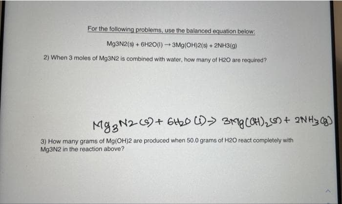 For the following problems, use the balanced equation below:
Mg3N2(s) + 6H2O(1)→ 3Mg(OH)2(s) + 2NH3(g)
2) When 3 moles of Mg3N2 is combined with water, how many of H2O are required?
Mg3N2 (s) + 6H₂0 (1)→ 3Mg(OH)₂ (8) + 2NH3(g)
3) How many grams of Mg(OH)2 are produced when 50.0 grams of H2O react completely with
Mg3N2 in the reaction above?