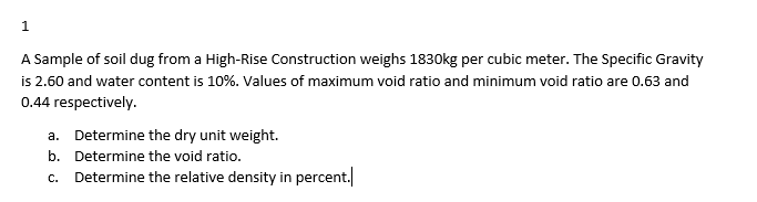 1
A Sample of soil dug from a High-Rise Construction weighs 1830kg per cubic meter. The Specific Gravity
is 2.60 and water content is 10%. Values of maximum void ratio and minimum void ratio are 0.63 and
0.44 respectively.
a. Determine the dry unit weight.
b.
Determine the void ratio.
c. Determine the relative density in percent.