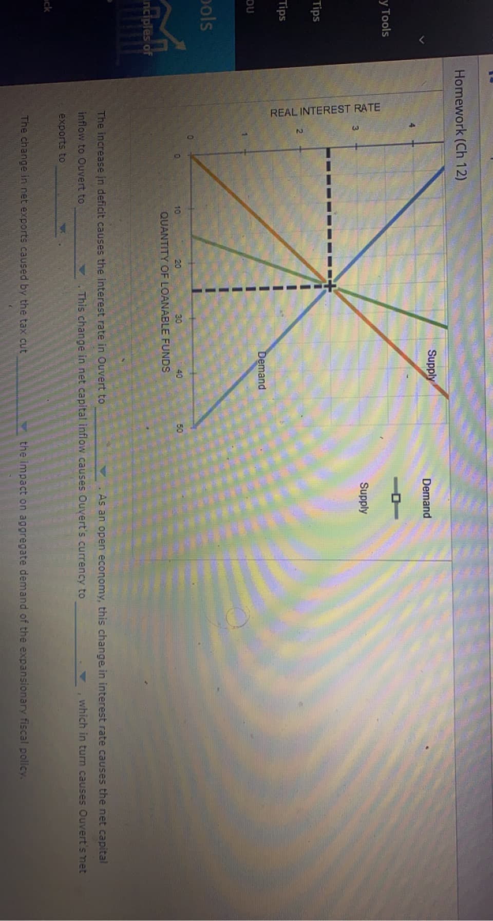 REAL INTEREST RATE
10
Homework (Ch 12)
Supply
Demand
У Тools
Supply
Tips
Tips
Demand
OU
pols
10
20
30
40
50
QUANTITY OF LOANABLE FUNDS
inciples of
The increase in deficit causes the interest rate in Ouvert to
As an open economy, this change in interest rate causes the net capital
inflow to Ouvert to
.This change in net capital inflow causes Ouvert's currency to
which in turn causes Ouvert's net
exports to
ack
The change in net exports caused by the tax cut
the impact on aggregate demand of the expansionary fiscal policy,
