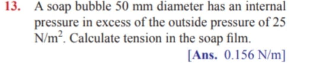 13. A soap bubble 50 mm diameter has an internal
pressure in excess of the outside pressure of 25
N/m². Calculate tension in the soap film.
[Ans. 0.156 N/m]
