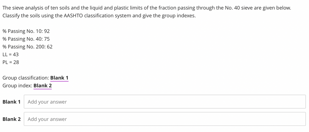 The sieve analysis of ten soils and the liquid and plastic limits of the fraction passing through the No. 40 sieve are given below.
Classify the soils using the AASHTO classification system and give the group indexes.
% Passing No. 10: 92
% Passing No. 40: 75
% Passing No. 200: 62
LL = 43
PL = 28
Group classification: Blank 1
Group index: Blank 2
Blank 1
Add your answer
Blank 2
Add your answer
