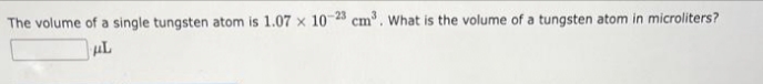 The volume of a single tungsten atom is 1.07 x 10-23 cm³. What is the volume of a tungsten atom in microliters?
μL