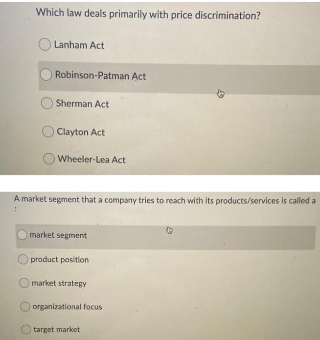 Which law deals primarily with price discrimination?
Lanham Act
Robinson-Patman Act
Sherman Act
Clayton Act
Wheeler-Lea Act
A market segment that a company tries to reach with its products/services is called a
market segment
product position
market strategy
O organizational focus
target market
