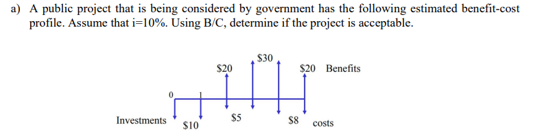 a) A public project that is being considered by government has the following estimated benefit-cost
profile. Assume that i=10%. Using B/C, determine if the project is acceptable.
$30
$20
$20 Benefits
$5
$8
Investments
$10
costs
