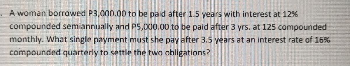 A woman borrowed P3,000.00 to be paid after 1.5 years with interest at 12%
compounded semiannually and P5,000.00 to be paid after 3 yrs. at 125 compounded
monthly. What single payment must she pay after 3.5 years at an interest rate of 16%
compounded quarterly to settle the two obligations?
