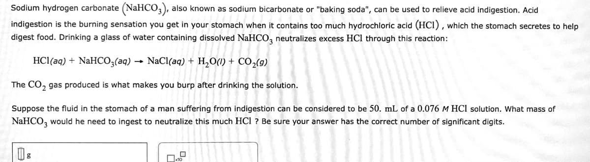 Sodium hydrogen carbonate (NaHCO,), also known as sodium bicarbonate or "baking soda", can be used to relieve acid indigestion. Acid
indigestion is the burning sensation you get in your stomach when it contains too much hydrochloric acid (HCI) , which the stomach secretes to help
digest food. Drinking a glass of water containing dissolved NaHCO, neutralizes excess HCl through this reaction:
HCl(aq) + NaHCO;(aq)
· NaCl(aq) + H,0(1) + CO,(g)
The CO, gas produced is what makes you burp after drinking the solution.
Suppose the fluid in the stomach of a man suffering from indigestion can be considered to be 50. mL of a 0.076 M HCl solution. What mass of
NaHCO, would he need to ingest to neutralize this much HCI ? Be sure your answer has the correct number of significant digits.
