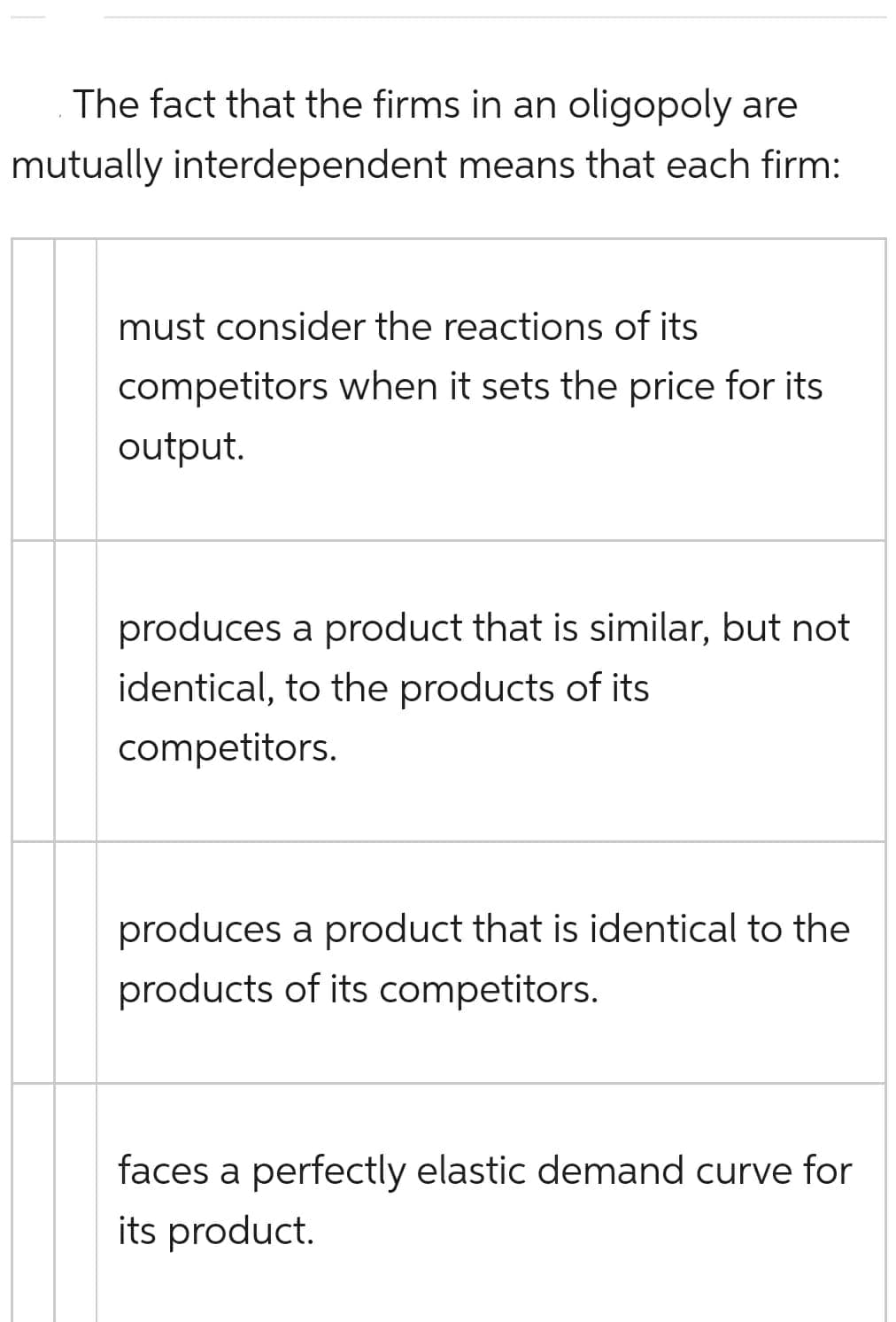 The fact that the firms in an oligopoly are
mutually interdependent means that each firm:
must consider the reactions of its
competitors when it sets the price for its
output.
produces a product that is similar, but not
identical, to the products of its
competitors.
produces a product that is identical to the
products of its competitors.
faces a perfectly elastic demand curve for
its product.
