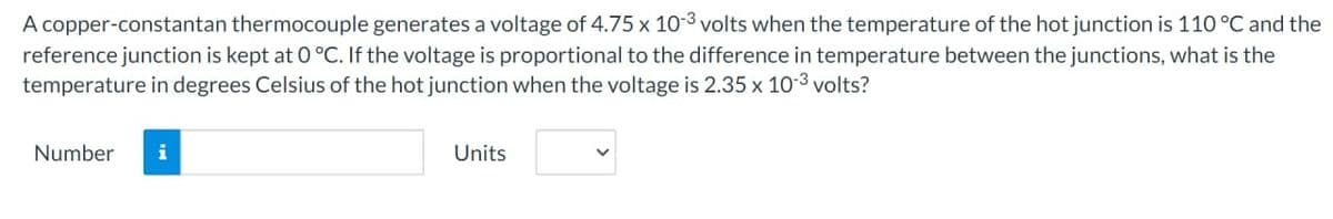 A copper-constantan thermocouple generates a voltage of 4.75 x 10-3 volts when the temperature of the hot junction is 110 °C and the
reference junction is kept at 0 °C. If the voltage is proportional to the difference in temperature between the junctions, what is the
temperature in degrees Celsius of the hot junction when the voltage is 2.35 x 10-3 volts?
Number i
Units