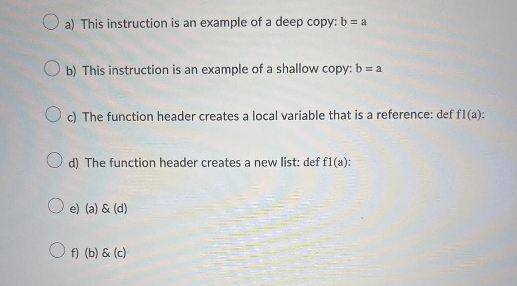 a) This instruction is an example of a deep copy: b = a
b) This instruction is an example of a shallow copy: b = a
c) The function header creates a local variable that is a reference: def f1(a):
d) The function header creates a new list: def f1(a):
e) (a) & (d)
f) (b) & (c)