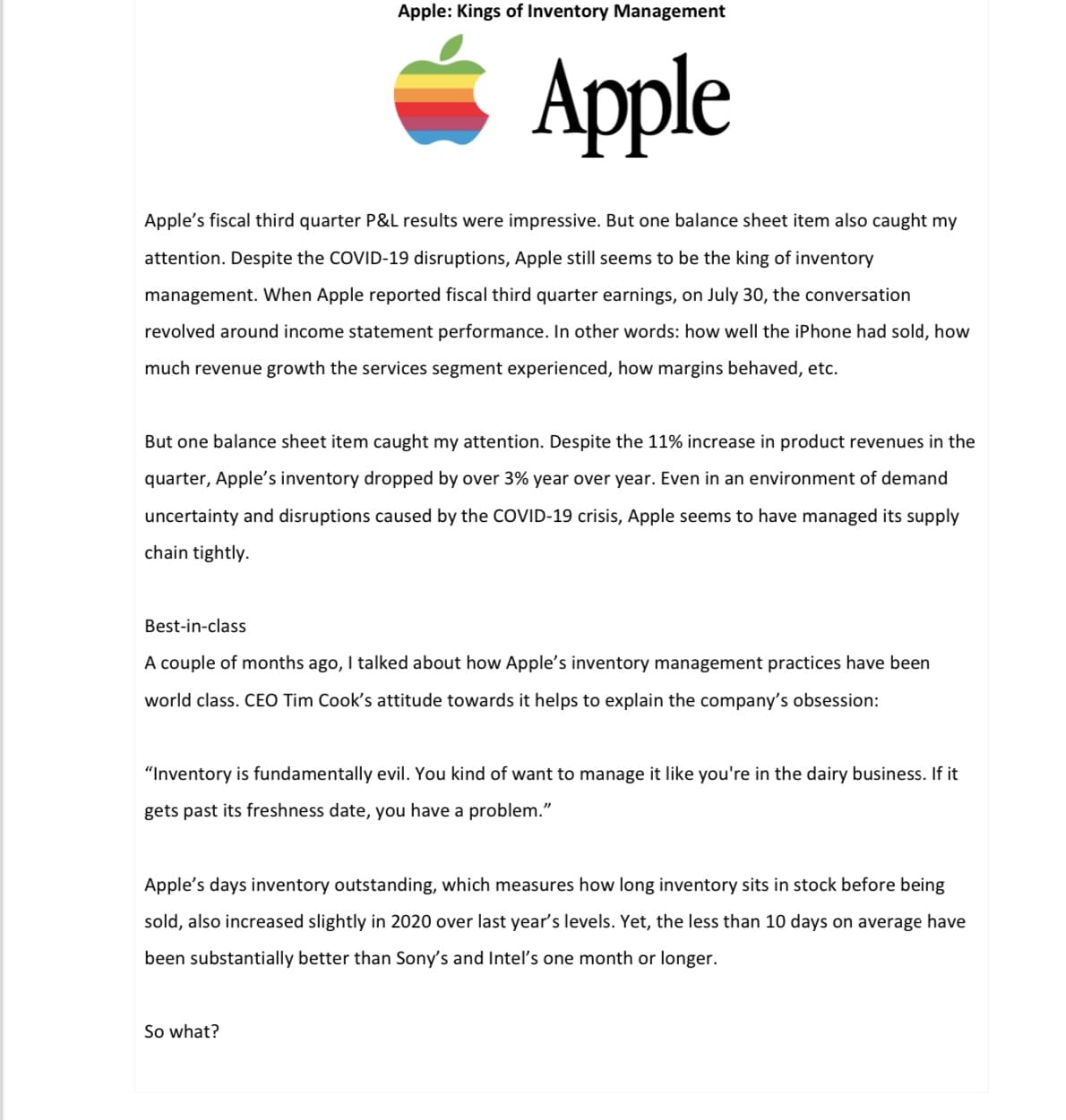 Apple: Kings of Inventory Management
Apple
Apple's fiscal third quarter P&L results were impressive. But one balance sheet item also caught my
attention. Despite the COVID-19 disruptions, Apple still seems to be the king of inventory
management. When Apple reported fiscal third quarter earnings, on July 30, the conversation
revolved around income statement performance. In other words: how well the iPhone had sold, how
much revenue growth the services segment experienced, how margins behaved, etc.
But one balance sheet item caught my attention. Despite the 11% increase in product revenues in the
quarter, Apple's inventory dropped by over 3% year over year. Even in an environment of demand
uncertainty and disruptions caused by the COVID-19 crisis, Apple seems to have managed its supply
chain tightly.
Best-in-class
A couple of months ago, I talked about how Apple's inventory management practices have been
world class. CEO Tim Cook's attitude towards it helps to explain the company's obsession:
"Inventory is fundamentally evil. You kind of want to manage it like you're in the dairy business. If it
gets past its freshness date, you have a problem."
So what?
Apple's days inventory outstanding, which measures how long inventory sits in stock before being
sold, also increased slightly in 2020 over last year's levels. Yet, the less than 10 days on average have
been substantially better than Sony's and Intel's one month or longer.