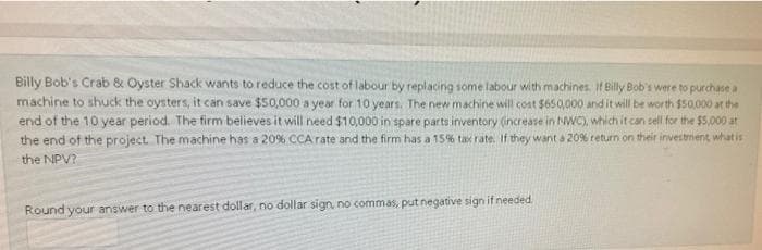 Billy Bob's Crab & Oyster Shack wants to reduce the cost of labour by replacing some labour with machines. If Billy Bob's were to purchase a
machine to shuck the oysters, it can save $50,000 a year for 10 years. The new machine will cost $650,000 and it will be worth $50,000 at the
end of the 10 year period. The firm believes it will need $10,000 in spare parts inventory (increase in NWC), which it can sell for the $5,000 at
the end of the project. The machine has a 20% CCA rate and the firm has a 15% tax rate. If they want a 20% return on their investment what is
the NPV?
Round your answer to the nearest dollar, no dollar sign, no commas, put negative sign if needed.