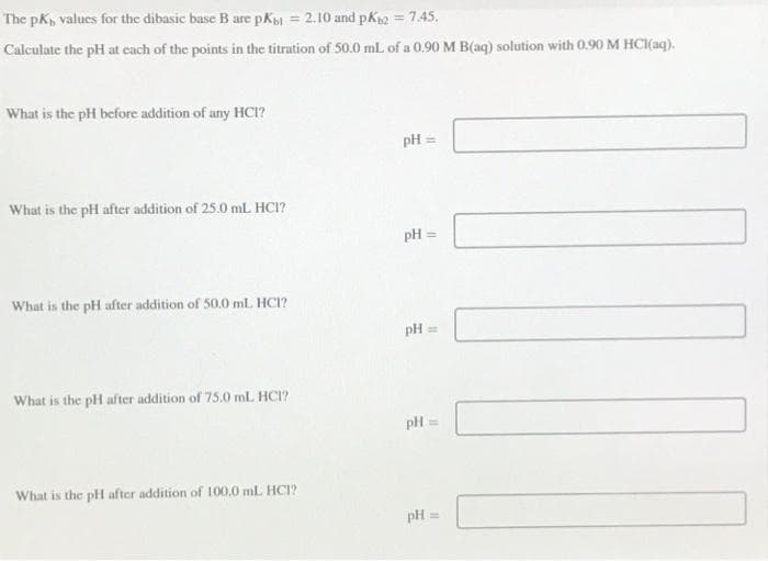 The pK, values for the dibasic base B are pKb1 = 2.10 and pKb2 = 7.45.
Calculate the pH at each of the points in the titration of 50.0 mL of a 0.90 M B(aq) solution with 0.90 M HCl(aq).
What is the pH before addition of any HCI?
What is the pH after addition of 25.0 mL HCI?
What is the pH after addition of 50.0 mL. HCI?
What is the pH after addition of 75.0 mL HCI?
What is the pH after addition of 100.0 mL HCI?
pH
pH =
pH ==
pH =
pH a