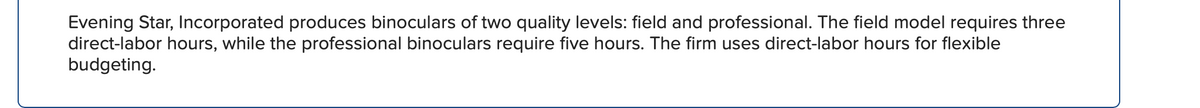 Evening Star, Incorporated produces binoculars of two quality levels: field and professional. The field model requires three
direct-labor hours, while the professional binoculars require five hours. The firm uses direct-labor hours for flexible
budgeting.