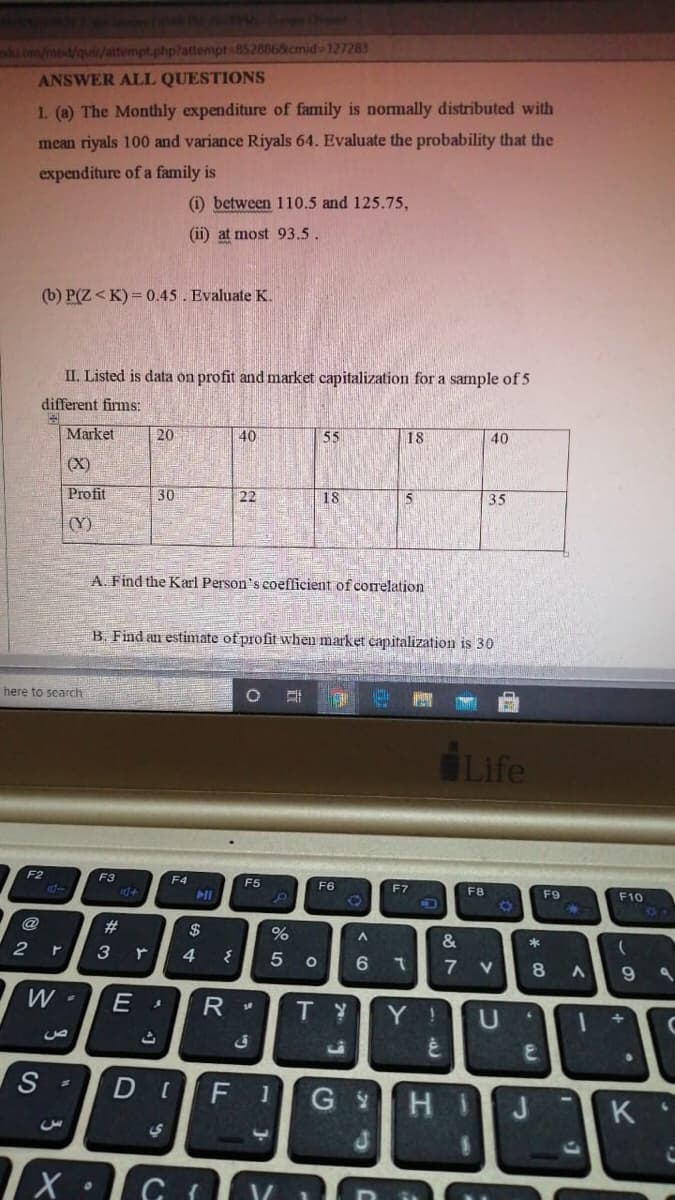 du om/mod/quiz/attempt.php?attempt-852886&cmid-127283
ANSWER ALL QUESTIONS
1. (a) The Monthly expenditure of family is nomally distributed with
mean riyals 100 and variance Riyals 64. Evaluate the probability that the
expenditure of a family is
) between 110.5 and 125.75,
(ii) at most 93.5.
(b) P(Z < K) = 0.45. Evaluate K.
II. Listed is data on profit and market capitalization for a sample of 5
different firms:
Market
20
40
55
18
40
(X)
Profit
30
22
18
15
35
(Y)
A. Find the Karl Person's coefficient of correlation
B. Find an estimate of profit when market capitalization is 30
here to search
Life
F3
F4
F5
F6
F7
F8
21
F9
F10
@
23
$
%
&
3
4.
7
V
8
W -
TY
Y !
S
F
H.
J
K
