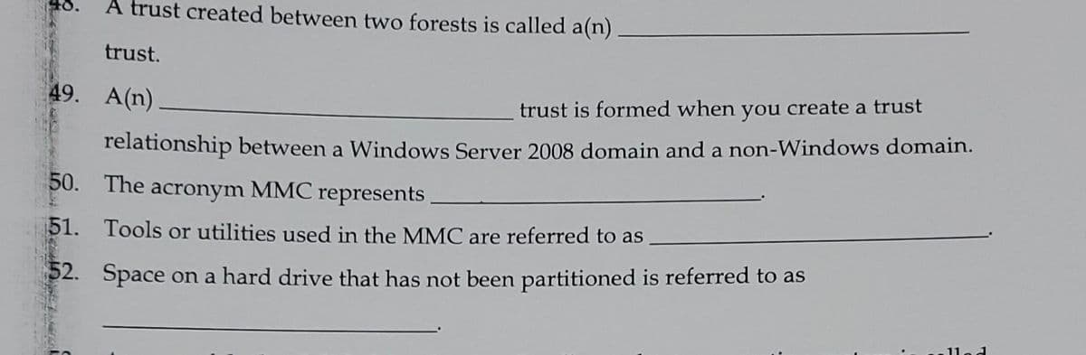 A trust created between two forests is called a(n)
trust.
49. A(n)
trust is formed when you create a trust
relationship between a Windows Server 2008 domain and a non-Windows domain.
50. The
acronym MMC represents
51. Tools or utilities used in the MMC are referred to as
52. Space on a hard drive that has not been partitioned is referred to as
