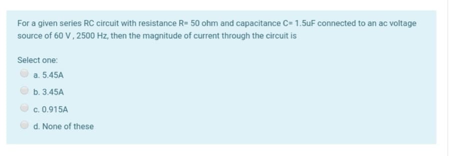 For a given series RC circuit with resistance R= 50 ohm and capacitance C= 1.5uF connected to an ac voltage
source of 60 V, 2500 Hz, then the magnitude of current through the circuit is
Select one:
a. 5.45A
b. 3.45A
c. 0.915A
d. None of these
