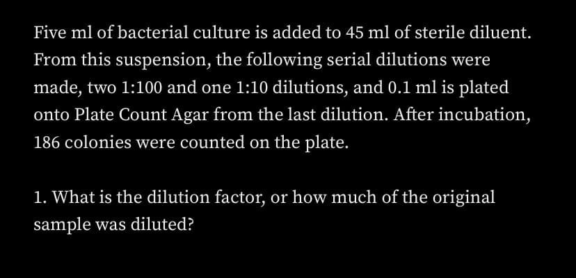 Five ml of bacterial culture is added to 45 ml of sterile diluent.
From this suspension, the following serial dilutions were
made, two 1:100 and one 1:10 dilutions, and 0.1 ml is plated
onto Plate Count Agar from the last dilution. After incubation,
186 colonies were counted on the plate.
1. What is the dilution factor, or how much of the original
sample was diluted?
