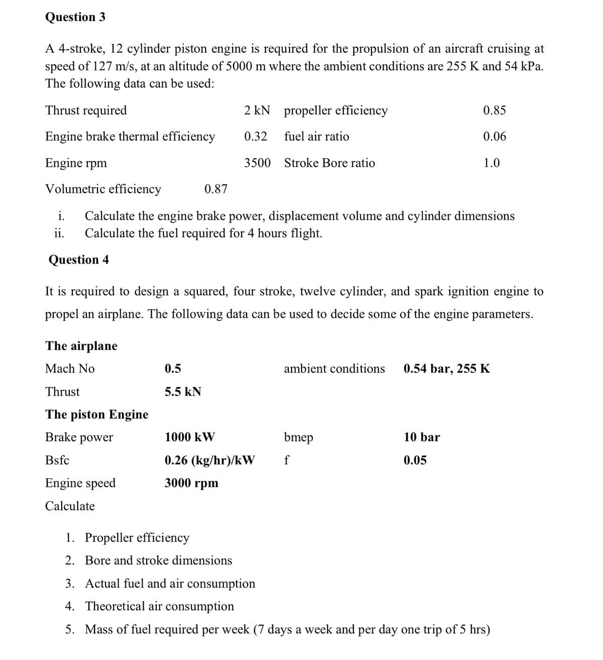 Question 3
A 4-stroke, 12 cylinder piston engine is required for the propulsion of an aircraft cruising at
speed of 127 m/s, at an altitude of 5000 m where the ambient conditions are 255 K and 54 kPa.
The following data can be used:
Thrust required
2 kN propeller efficiency
0.85
Engine brake thermal efficiency
0.32
fuel air ratio
0.06
Engine rpm
3500 Stroke Bore ratio
1.0
Volumetric efficiency
0.87
i.
Calculate the engine brake power, displacement volume and cylinder dimensions
Calculate the fuel required for 4 hours flight.
ii.
Question 4
It is required to design a squared, four stroke, twelve cylinder, and spark ignition engine to
propel an airplane. The following data can be used to decide some of the engine parameters.
The airplane
Mach No
0.5
ambient conditions
0.54 bar, 255 K
Thrust
5.5 KN
The piston Engine
Brake power
1000 kW
bmep
10 bar
Bsfc
0.26 (kg/hr)/kW
f
0.05
Engine speed
3000 rpm
Calculate
1. Propeller efficiency
2. Bore and stroke dimensions
3. Actual fuel and air consumption
4. Theoretical air consumption
5. Mass of fuel required per week (7 days a week and per day one trip of 5 hrs)