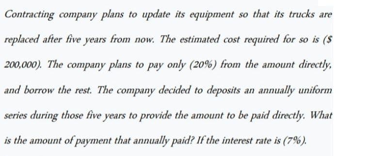 Contracting company plans to update its equipment so that its trucks are
replaced after five years from now. The estimated cost required for so is ($
200,000). The company plans to pay only (20%) from the amount directly,
and borrow the rest. The company decided to deposits an annually uniform
series during those five years to provide the amount to be paid directly. What
is the amount of payment that annually paid? If the interest rate is (7%).