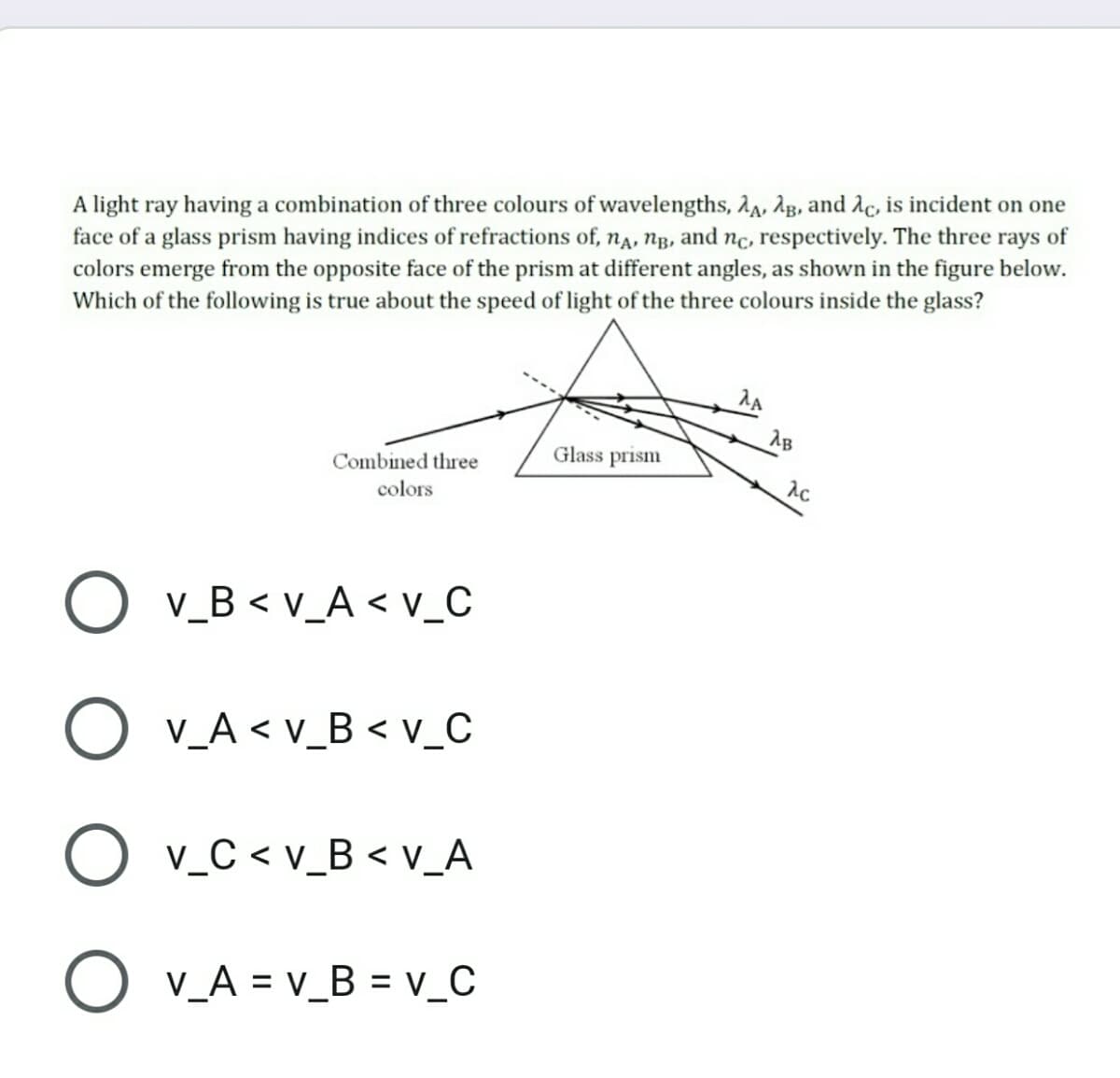 A light ray having a combination of three colours of wavelengths, 2,, Ag, and Ac, is incident on one
face of a glass prism having indices of refractions of, na, Ng, and nc, respectively. The three rays of
colors emerge from the opposite face of the prism at different angles, as shown in the figure below.
Which of the following is true about the speed of light of the three colours inside the glass?
AB
Glass prism
Combined three
colors
O v_B < v_A < v_C
O v_A < v_B < v_C
v_C < v_B < v_A
O v_A = v_B = v_C
