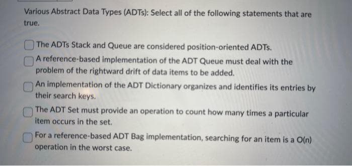 Various Abstract Data Types (ADTs): Select all of the following statements that are
true.
The ADTS Stack and Queue are considered position-oriented ADTS.
A reference-based implementation of the ADT Queue must deal with the
problem of the rightward drift of data items to be added.
An implementation of the ADT Dictionary organizes and identifies its entries by
their search keys.
The ADT Set must provide an operation to count how many times a particular
item occurs in the set.
For a reference-based ADT Bag implementation, searching for an item is a O(n)
operation in the worst case.