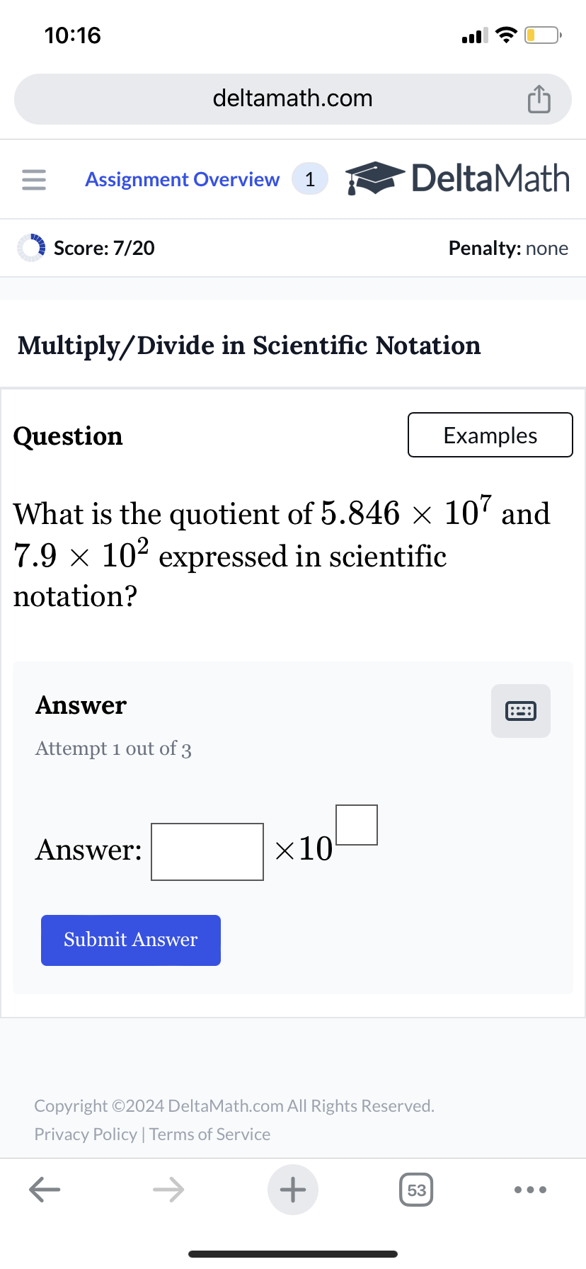 10:16
deltamath.com
= Assignment Overview 1
DeltaMath
Score: 7/20
Penalty: none
Multiply/Divide in Scientific Notation
Question
Examples
What is the quotient of 5.846 × 107 and
7.9 × 10² expressed in scientific
notation?
Answer
Attempt 1 out of 3
Answer:
Submit Answer
×10
Copyright ©2024 DeltaMath.com All Rights Reserved.
Privacy Policy | Terms of Service
←
+
53