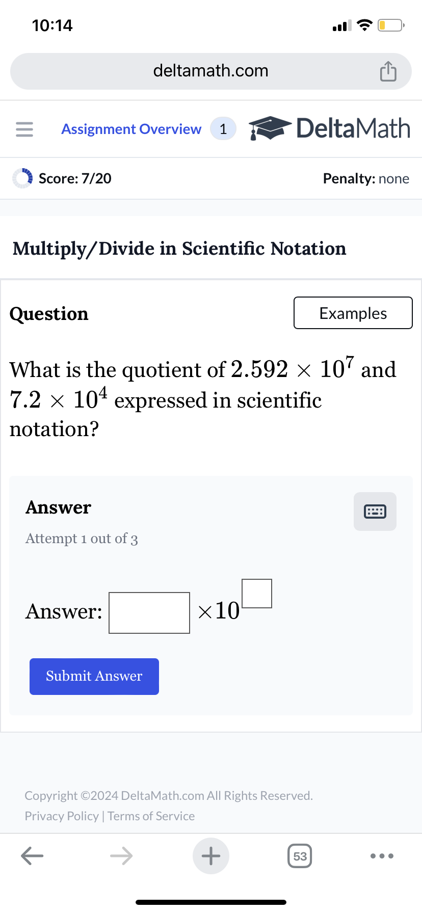 10:14
deltamath.com
= Assignment Overview 1
DeltaMath
Score: 7/20
Penalty: none
Multiply/Divide in Scientific Notation
Question
Examples
What is the quotient of 2.592 × 107 and
7.2 × 10 expressed in scientific
notation?
Answer
Attempt 1 out of 3
Answer:
Submit Answer
×10
Copyright ©2024 DeltaMath.com All Rights Reserved.
Privacy Policy | Terms of Service
←
+
53