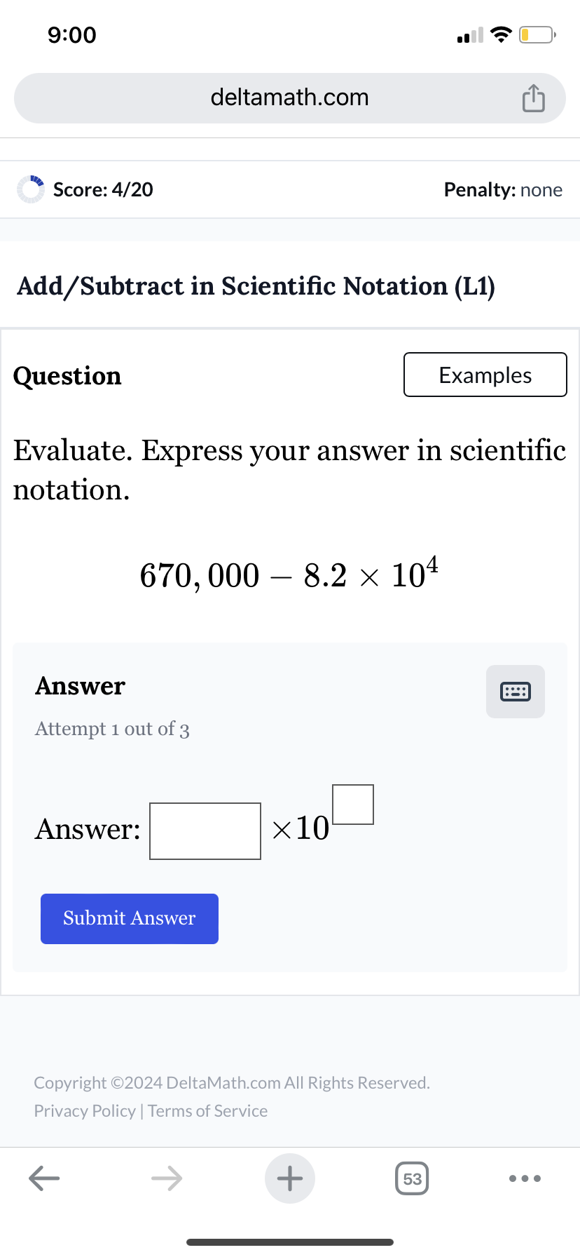 9:00
Score: 4/20
deltamath.com
Penalty: none
Add/Subtract in Scientific Notation (L1)
Question
Examples
Evaluate. Express your answer in scientific
notation.
670,000 - 8.2 × 104
Answer
Attempt 1 out of 3
Answer:
Submit Answer
×10
Copyright ©2024 DeltaMath.com All Rights Reserved.
Privacy Policy | Terms of Service
←
+
53
