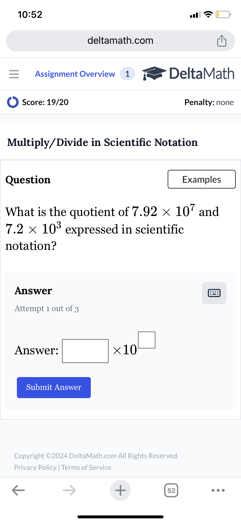 10:52
deltamath.com
= Assignment Overview 1
DeltaMath
Score: 19/20
Penalty: none
Multiply/Divide in Scientific Notation
Question
Examples
What is the quotient of 7.92 × 107 and
7.2 × 10³ expressed in scientific
notation?
Answer
Attempt 1 out of 3
Answer:
Submit Answer
×10
Copyright ©2024 DeltaMath.com All Rights Reserved.
Privacy Policy | Terms of Service
←
+
52