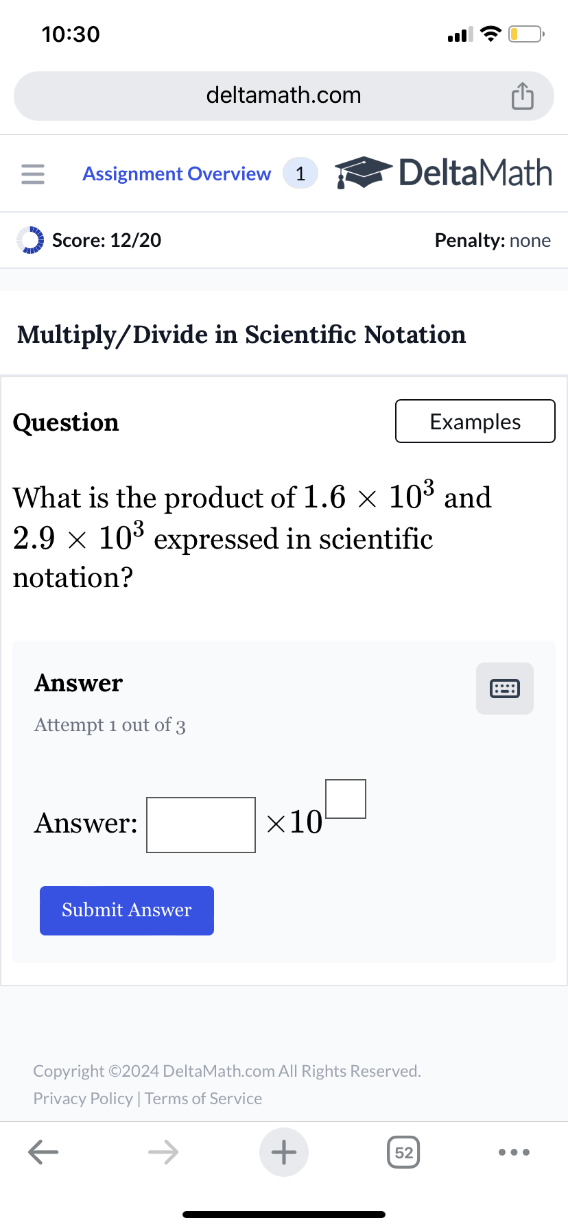 10:30
deltamath.com
= Assignment Overview 1
DeltaMath
Score: 12/20
Penalty: none
Multiply/Divide in Scientific Notation
Question
Examples
What is the product of 1.6 × 103 and
2.9 × 10³ expressed in scientific
notation?
Answer
Attempt 1 out of 3
Answer:
Submit Answer
×10
Copyright ©2024 DeltaMath.com All Rights Reserved.
Privacy Policy | Terms of Service
←
+
52