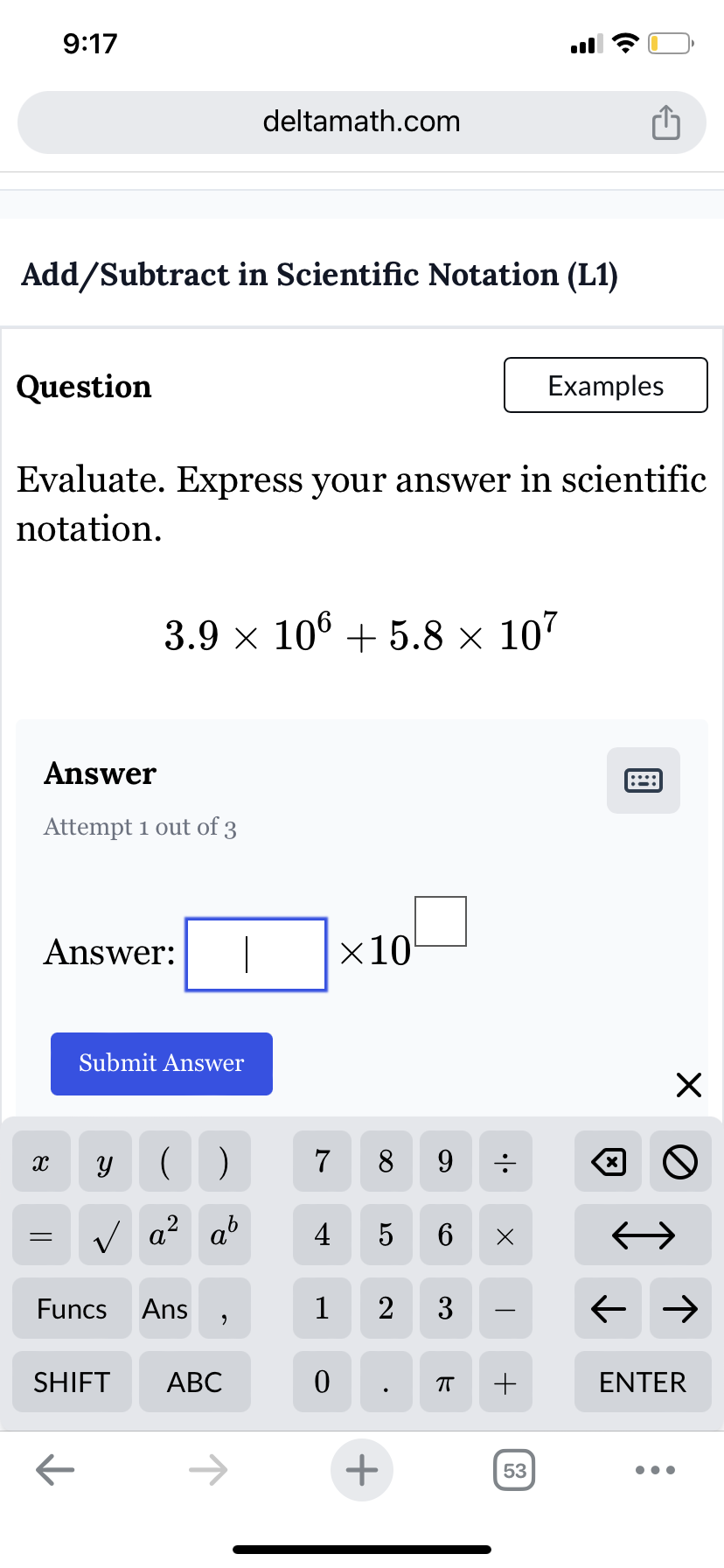 9:17
deltamath.com
ė
Add/Subtract in Scientific Notation (L1)
Question
Examples
Evaluate. Express your answer in scientific
notation.
3.9 × 106 + 5.8 × 107
Answer
Attempt 1 out of 3
Answer:
Submit Answer
×10
X
У
()
7
8
9
=
√ a² ab
2
4
5
6 Х
Funcs
Ans
1
2 3
,
SHIFT ABC
0
П
+
←
+
53
☑
::::
☑
0
← →
ENTER