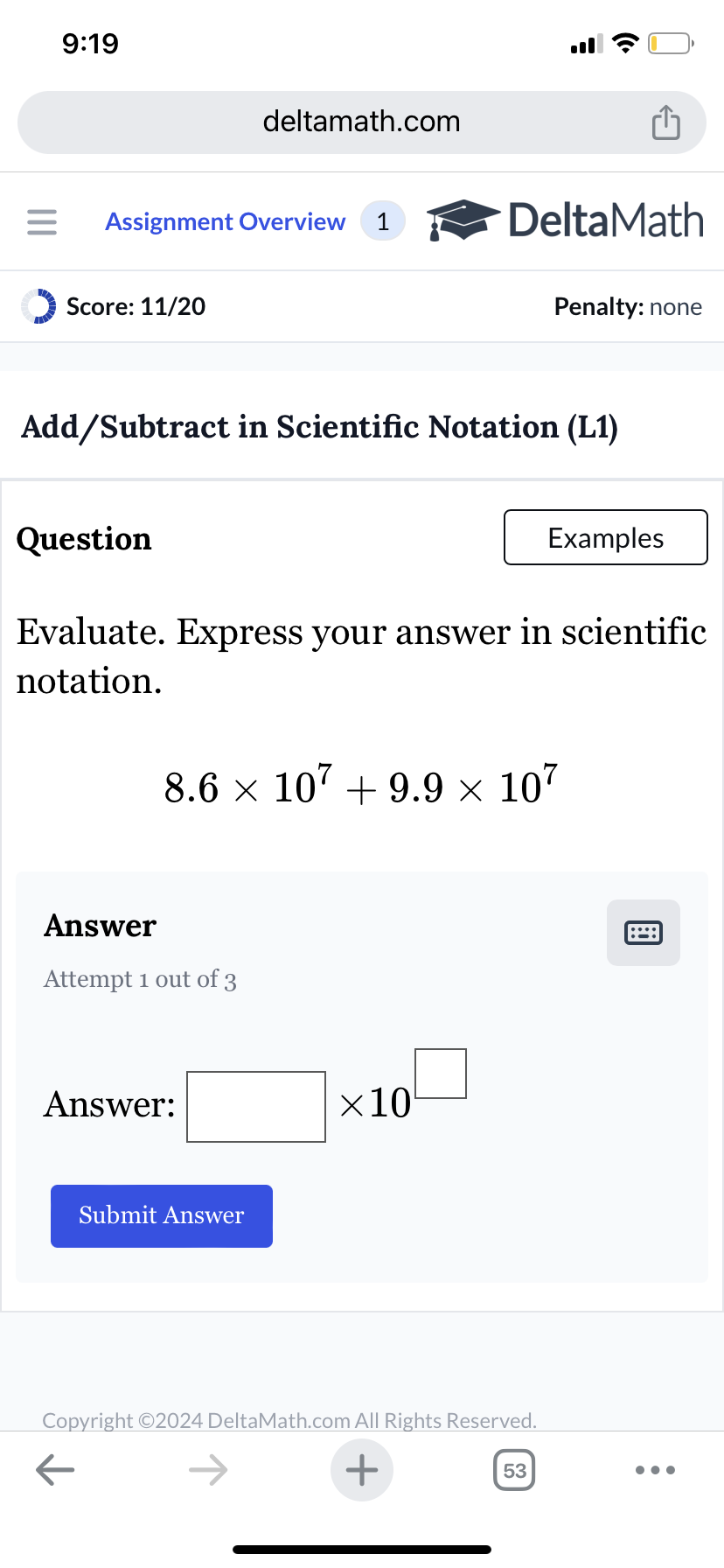 9:19
deltamath.com
= Assignment Overview 1
DeltaMath
Score: 11/20
Penalty: none
Add/Subtract in Scientific Notation (L1)
Question
Examples
Evaluate. Express your answer in scientific
notation.
8.6 × 107 +9.9 × 107
Answer
Attempt 1 out of 3
Answer:
Submit Answer
×10
Copyright ©2024 DeltaMath.com All Rights Reserved.
←
+
53