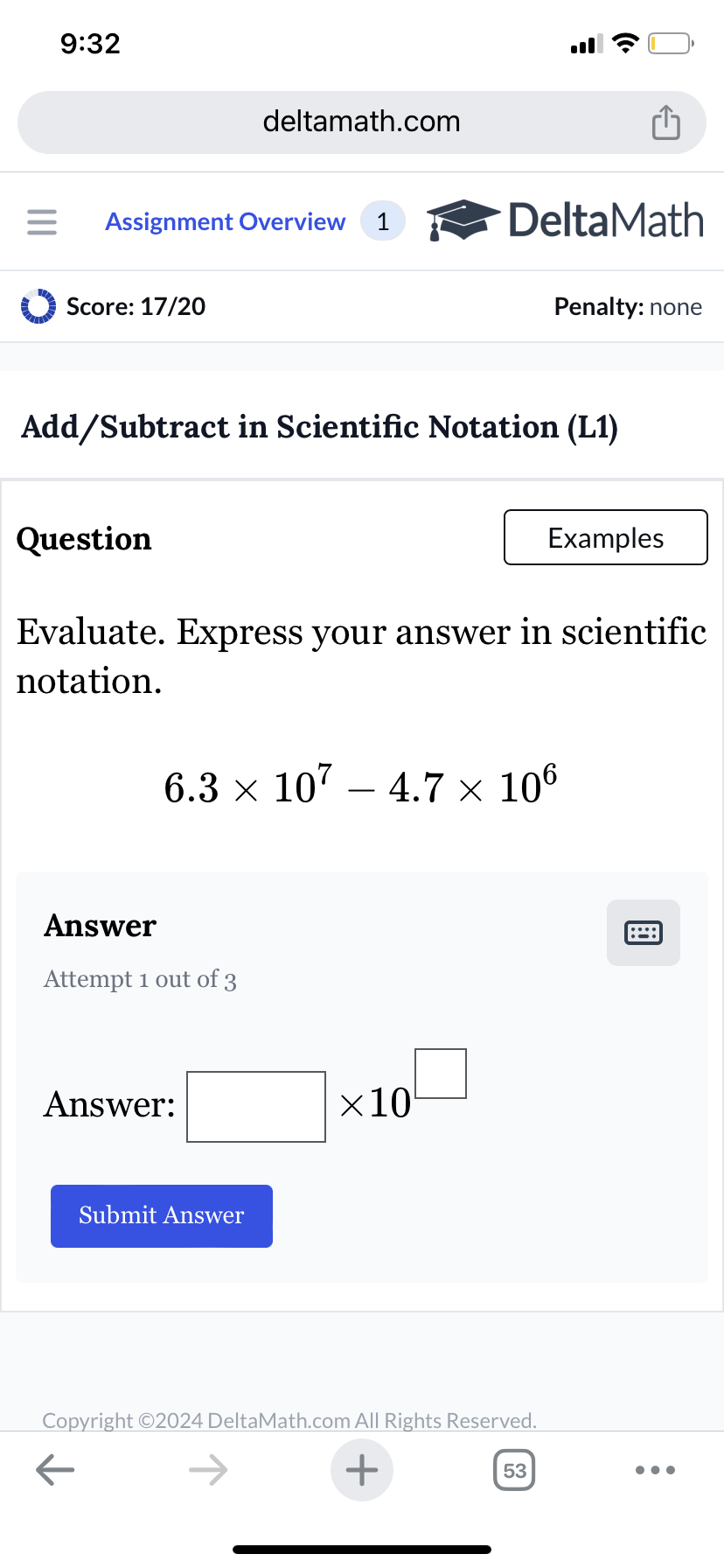 9:32
deltamath.com
= Assignment Overview 1
DeltaMath
Score: 17/20
Penalty: none
Add/Subtract in Scientific Notation (L1)
Question
Examples
Evaluate. Express your answer in scientific
notation.
6.3 × 107 - 4.7 × 106
Answer
Attempt 1 out of 3
Answer:
Submit Answer
×10
Copyright ©2024 DeltaMath.com All Rights Reserved.
←
+
53